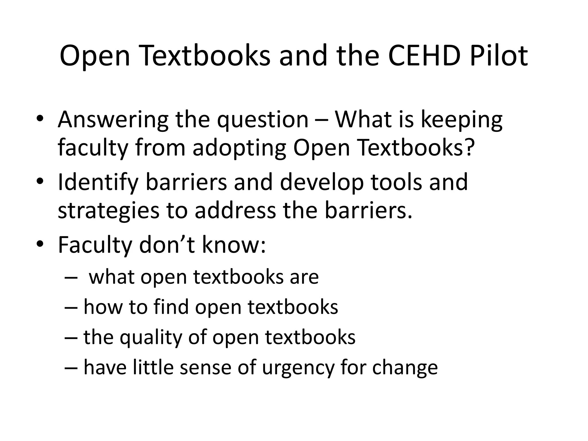 Open Textbooks and the CEHD Pilot
• Answering the question – What is keeping
faculty from adopting Open Textbooks?
• Identify barriers and develop tools and
strategies to address the barriers.
• Faculty don’t know:
– what open textbooks are
– how to find open textbooks
– the quality of open textbooks
– have little sense of urgency for change
 