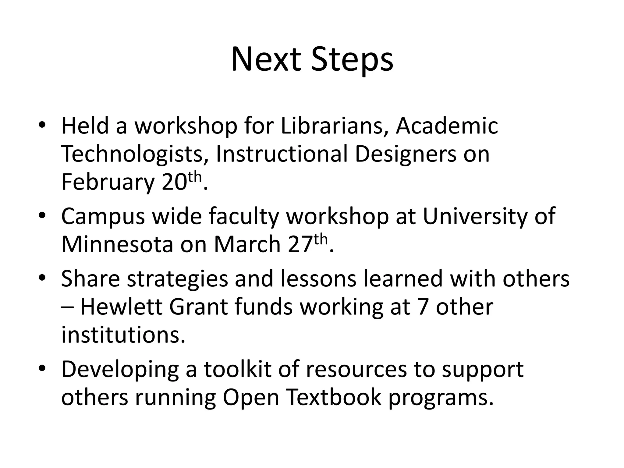 Next Steps
• Held a workshop for Librarians, Academic
Technologists, Instructional Designers on
February 20th.
• Campus wide faculty workshop at University of
Minnesota on March 27th.
• Share strategies and lessons learned with others
– Hewlett Grant funds working at 7 other
institutions.
• Developing a toolkit of resources to support
others running Open Textbook programs.
 