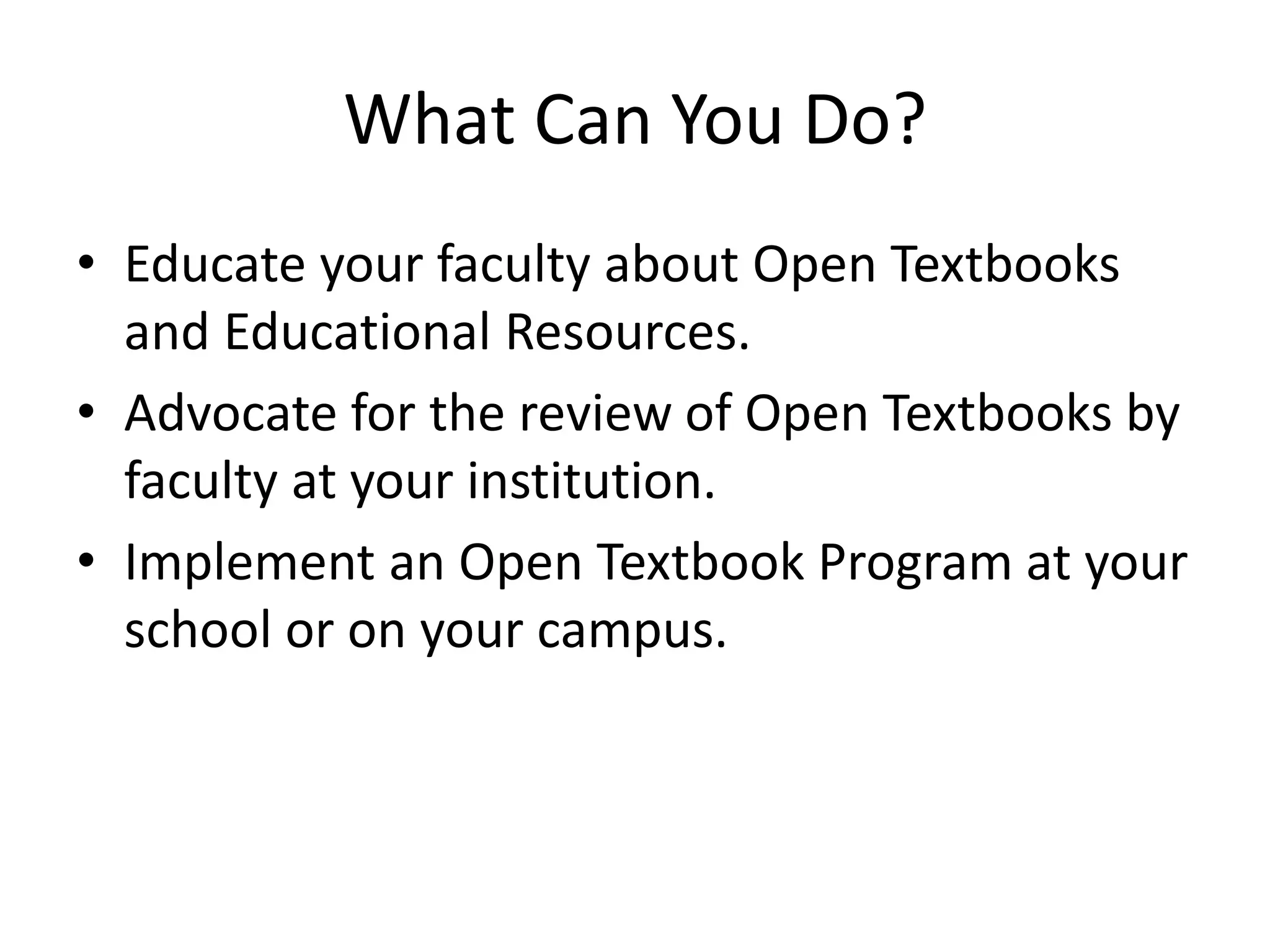 What Can You Do?
• Educate your faculty about Open Textbooks
and Educational Resources.
• Advocate for the review of Open Textbooks by
faculty at your institution.
• Implement an Open Textbook Program at your
school or on your campus.
 