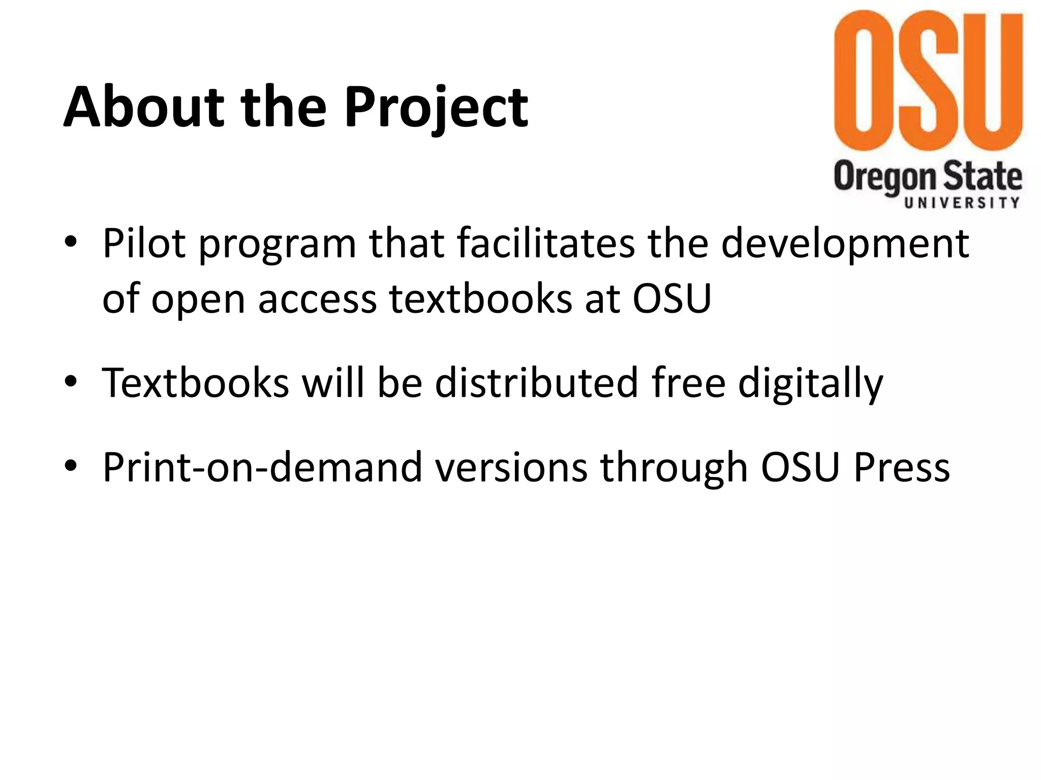 About the Project
• Pilot program that facilitates the development
of open access textbooks at OSU
• Textbooks will be distributed free digitally
• Print-on-demand versions through OSU Press
 