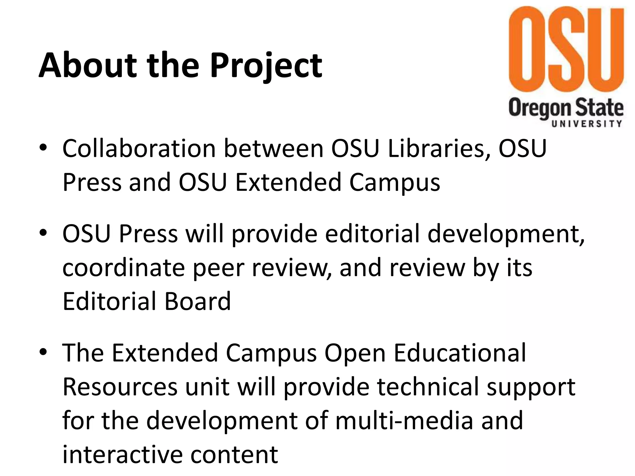 About the Project
• Collaboration between OSU Libraries, OSU
Press and OSU Extended Campus
• OSU Press will provide editorial development,
coordinate peer review, and review by its
Editorial Board
• The Extended Campus Open Educational
Resources unit will provide technical support
for the development of multi-media and
interactive content
 