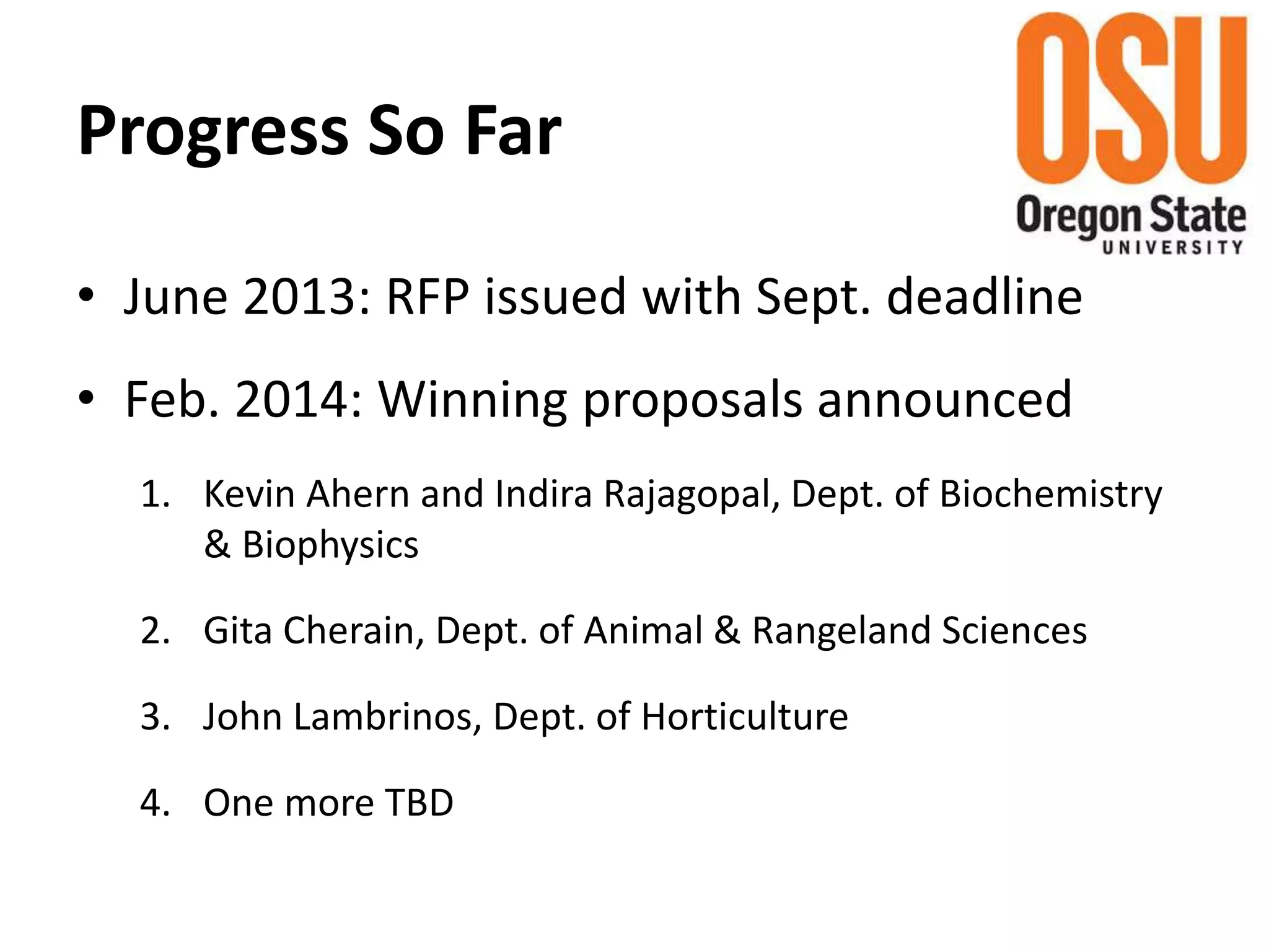 Progress So Far
• June 2013: RFP issued with Sept. deadline
• Feb. 2014: Winning proposals announced
1. Kevin Ahern and Indira Rajagopal, Dept. of Biochemistry
& Biophysics
2. Gita Cherain, Dept. of Animal & Rangeland Sciences
3. John Lambrinos, Dept. of Horticulture
4. One more TBD
 