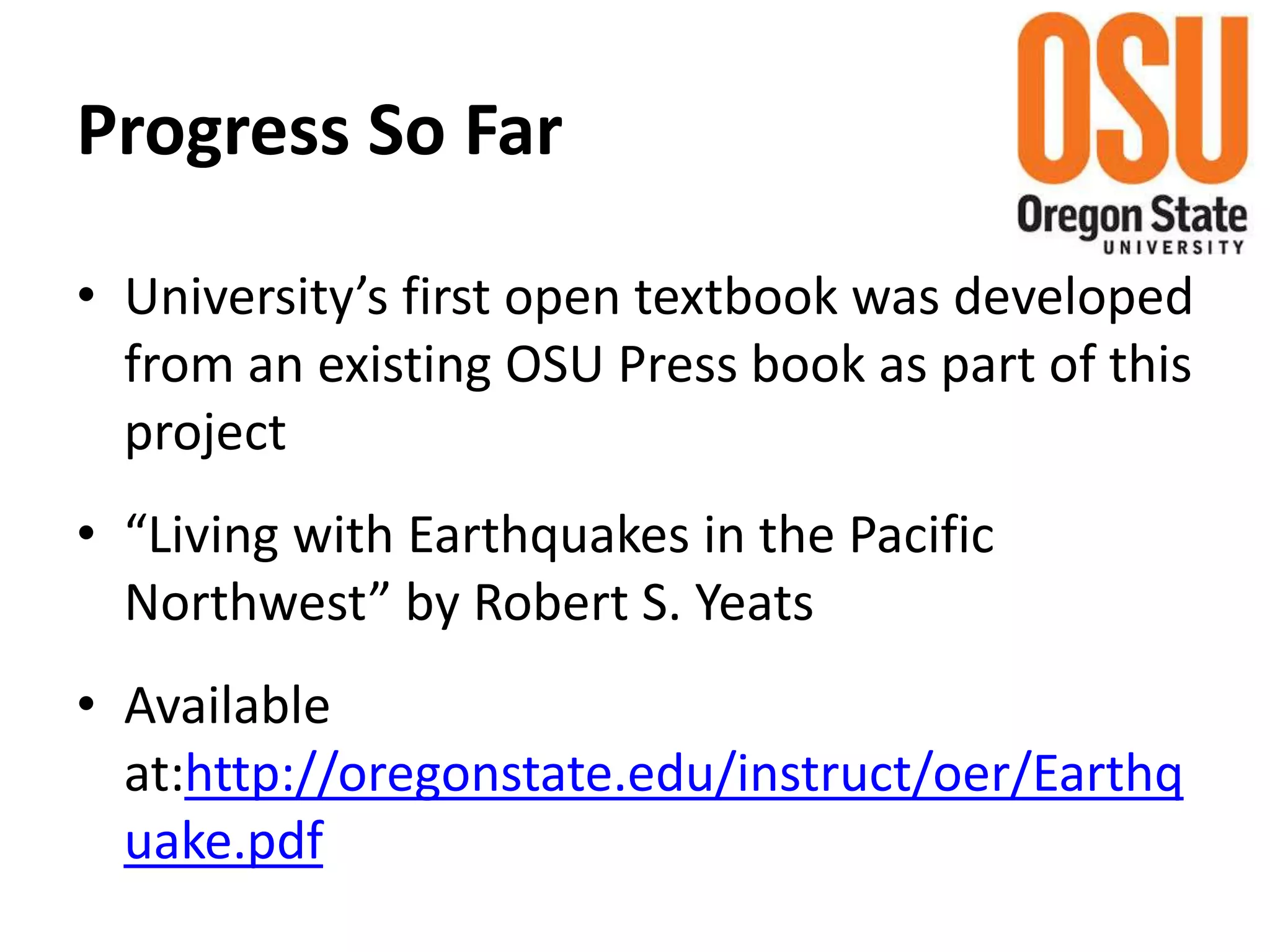 Progress So Far
• University’s first open textbook was developed
from an existing OSU Press book as part of this
project
• “Living with Earthquakes in the Pacific
Northwest” by Robert S. Yeats
• Available
at:http://oregonstate.edu/instruct/oer/Earthq
uake.pdf
 