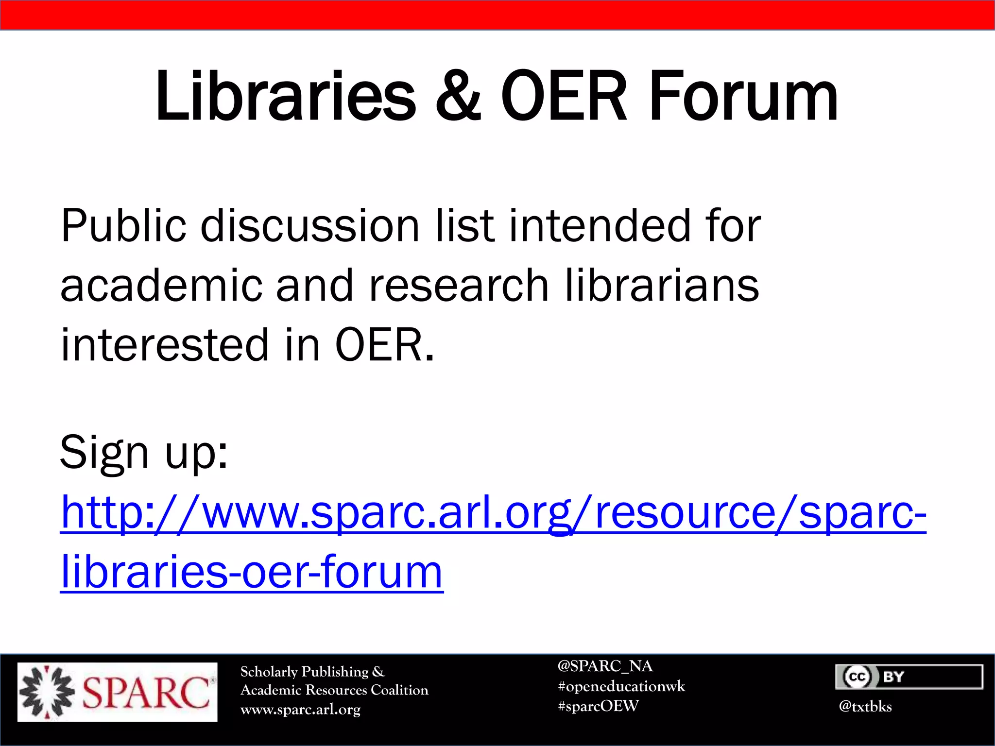 @txtbks
Scholarly Publishing &
Academic Resources Coalition
www.sparc.arl.org
@SPARC_NA
#openeducationwk
#sparcOEW
Libraries & OER Forum
Public discussion list intended for
academic and research librarians
interested in OER.
Sign up:
http://www.sparc.arl.org/resource/sparc-
libraries-oer-forum
 