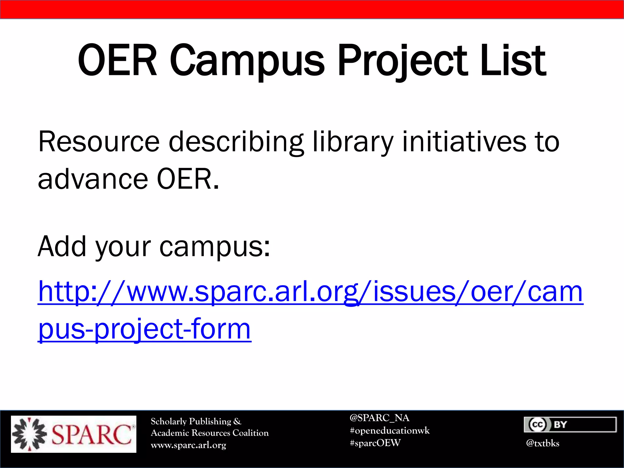@txtbks
Scholarly Publishing &
Academic Resources Coalition
www.sparc.arl.org
@SPARC_NA
#openeducationwk
#sparcOEW
OER Campus Project List
Resource describing library initiatives to
advance OER.
Add your campus:
http://www.sparc.arl.org/issues/oer/cam
pus-project-form
 