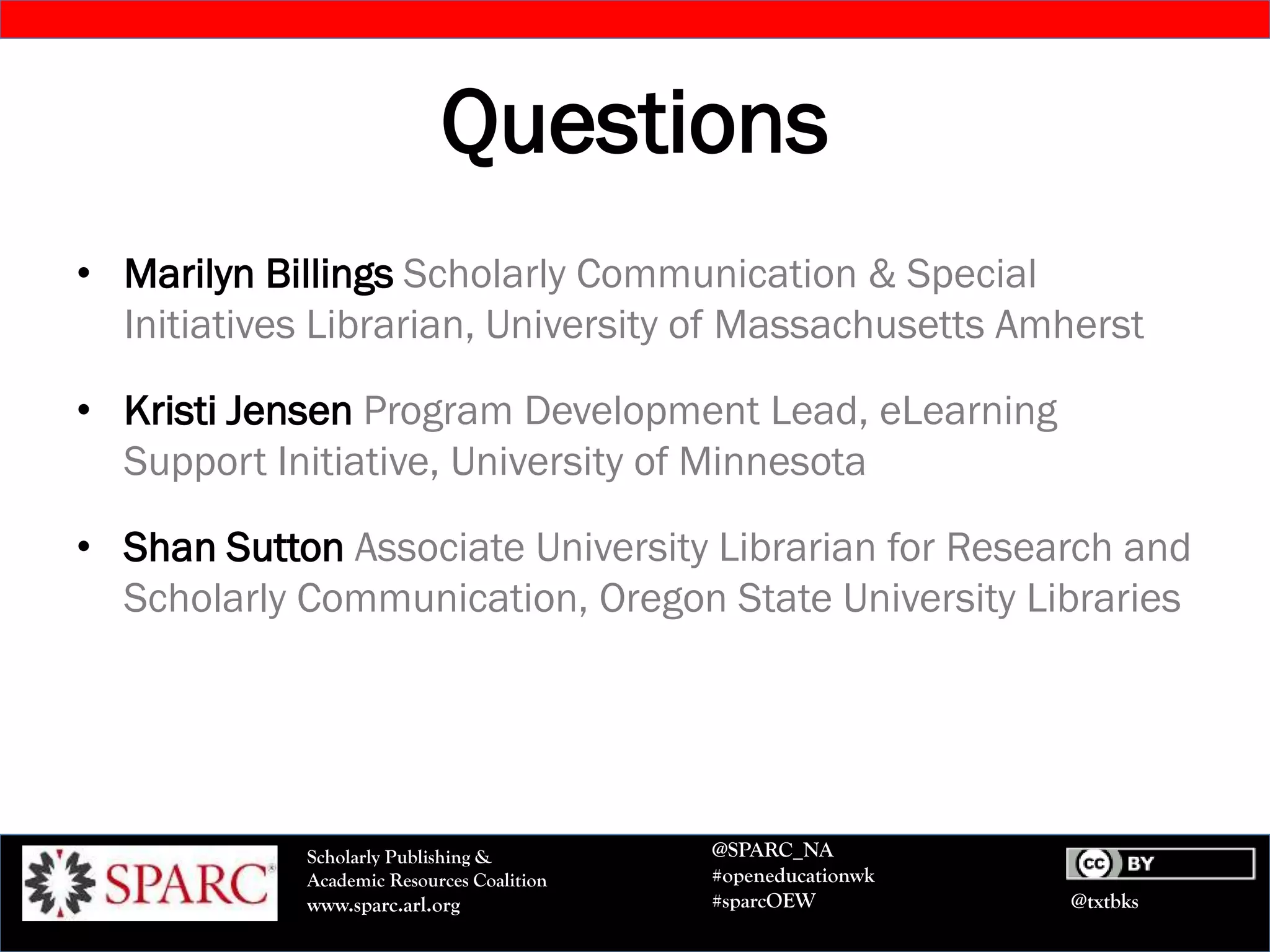 @txtbks
Scholarly Publishing &
Academic Resources Coalition
www.sparc.arl.org
@SPARC_NA
#openeducationwk
#sparcOEW
Questions
• Marilyn Billings Scholarly Communication & Special
Initiatives Librarian, University of Massachusetts Amherst
• Kristi Jensen Program Development Lead, eLearning
Support Initiative, University of Minnesota
• Shan Sutton Associate University Librarian for Research and
Scholarly Communication, Oregon State University Libraries
 