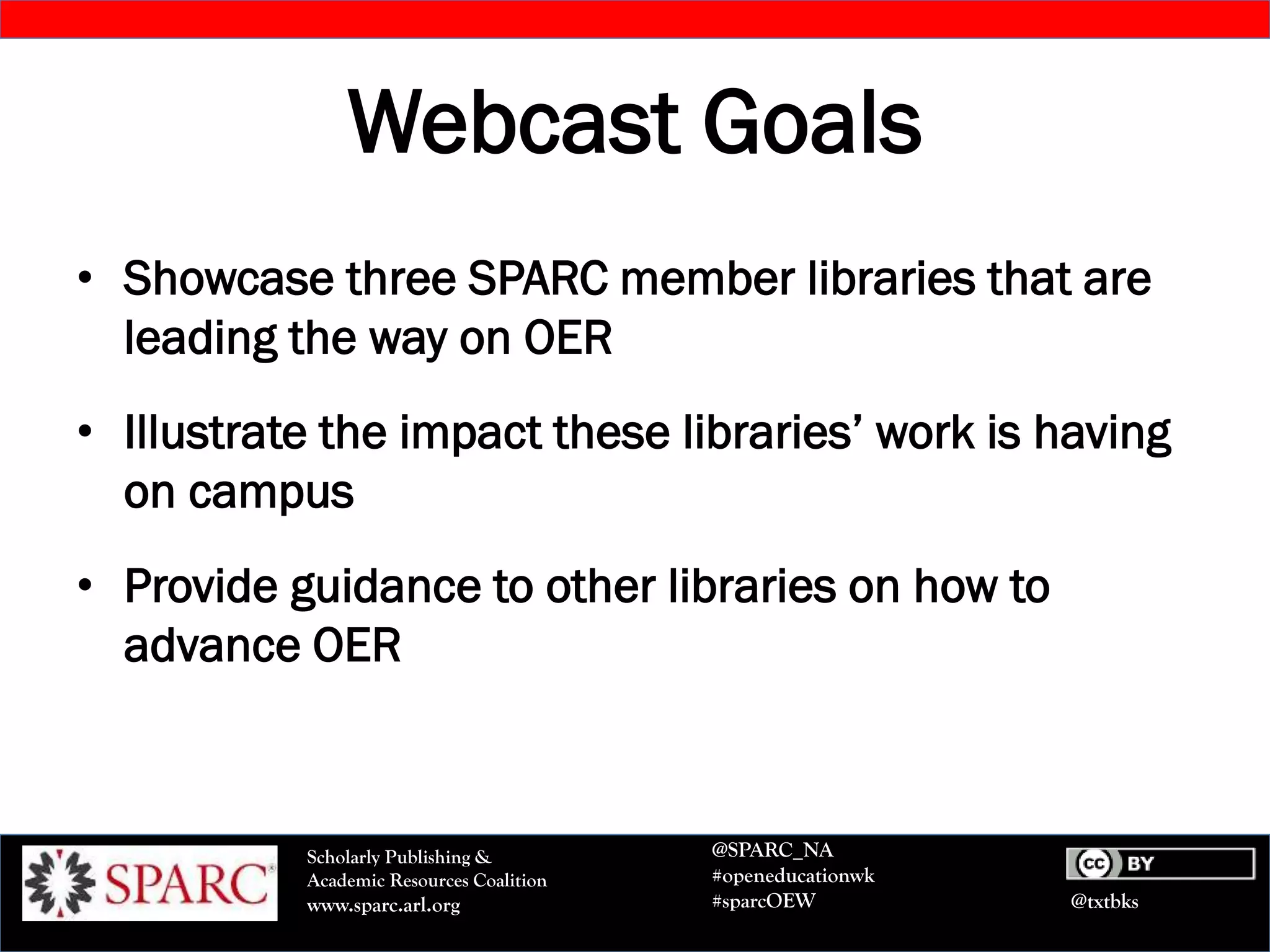 @txtbks
Scholarly Publishing &
Academic Resources Coalition
www.sparc.arl.org
@SPARC_NA
#openeducationwk
#sparcOEW
Webcast Goals
• Showcase three SPARC member libraries that are
leading the way on OER
• Illustrate the impact these libraries’ work is having
on campus
• Provide guidance to other libraries on how to
advance OER
 