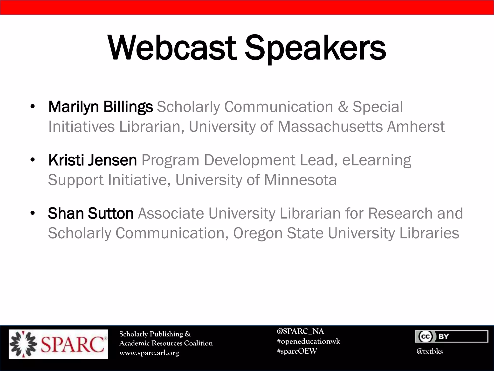 @txtbks
Scholarly Publishing &
Academic Resources Coalition
www.sparc.arl.org
@SPARC_NA
#openeducationwk
#sparcOEW
Webcast Speakers
• Marilyn Billings Scholarly Communication & Special
Initiatives Librarian, University of Massachusetts Amherst
• Kristi Jensen Program Development Lead, eLearning
Support Initiative, University of Minnesota
• Shan Sutton Associate University Librarian for Research and
Scholarly Communication, Oregon State University Libraries
 