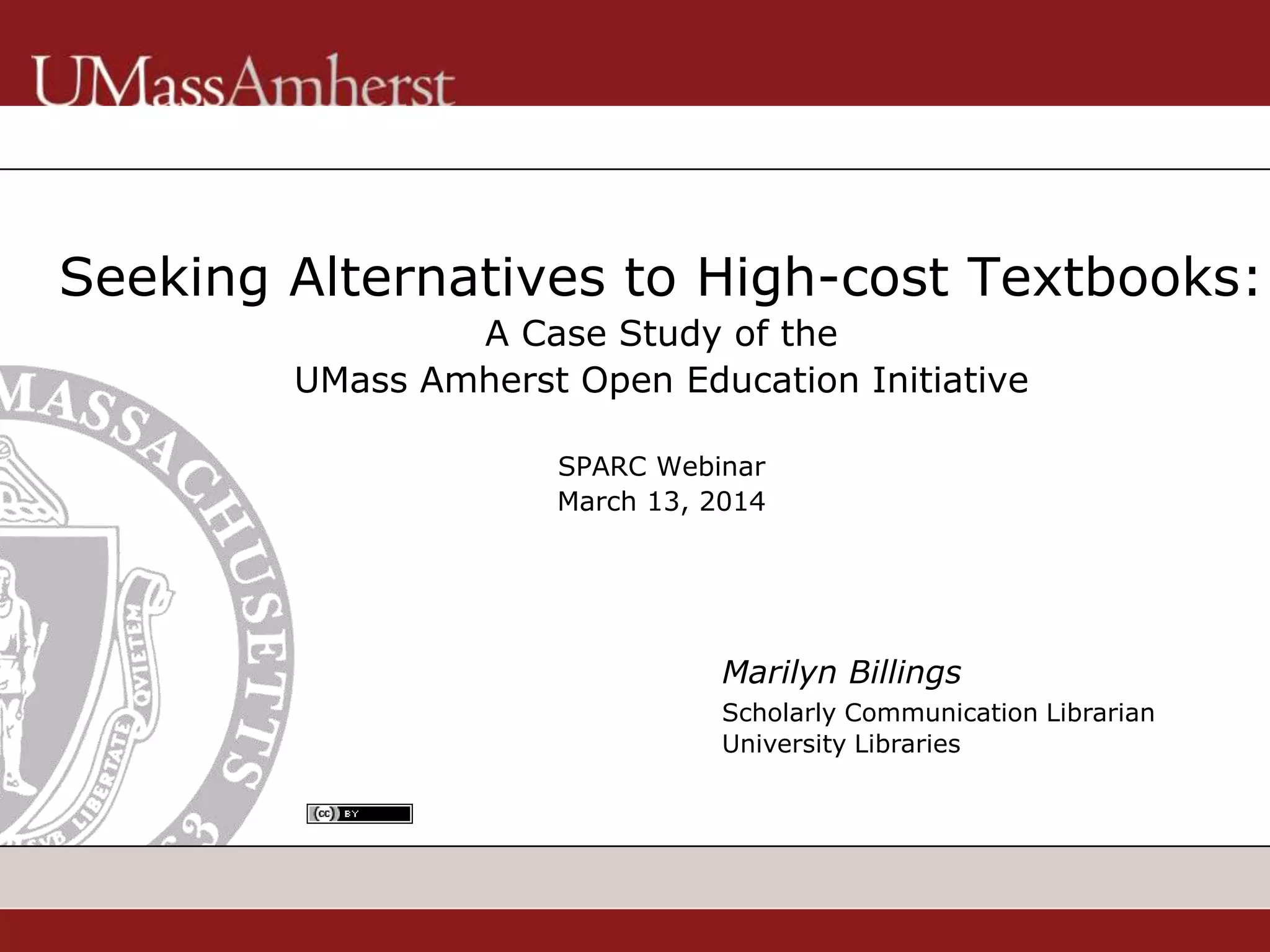 Seeking Alternatives to High-cost Textbooks:
A Case Study of the
UMass Amherst Open Education Initiative
SPARC Webinar
March 13, 2014
Marilyn Billings
Scholarly Communication Librarian
University Libraries
 