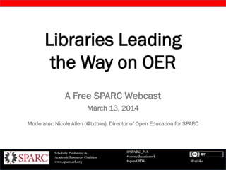 @txtbks
Scholarly Publishing &
Academic Resources Coalition
www.sparc.arl.org
@SPARC_NA
#openeducationwk
#sparcOEW
Libraries Leading
the Way on OER
A Free SPARC Webcast
March 13, 2014
Moderator: Nicole Allen (@txtbks), Director of Open Education for SPARC
 