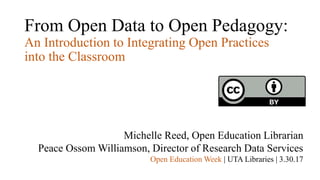 From Open Data to Open Pedagogy:
An Introduction to Integrating Open Practices
into the Classroom
Michelle Reed, Open Education Librarian
Peace Ossom Williamson, Director of Research Data Services
Open Education Week | UTA Libraries | 3.30.17
 