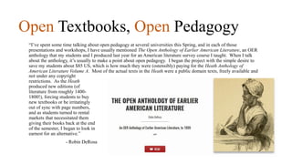 Open Textbooks, Open Pedagogy
“I’ve spent some time talking about open pedagogy at several universities this Spring, and in each of those
presentations and workshops, I have usually mentioned The Open Anthology of Earlier American Literature, an OER
anthology that my students and I produced last year for an American literature survey course I taught. When I talk
about the anthology, it’s usually to make a point about open pedagogy. I began the project with the simple desire to
save my students about $85 US, which is how much they were (ostensibly) paying for the Heath Anthology of
American Literature Volume A. Most of the actual texts in the Heath were a public domain texts, freely available and
not under any copyright
restrictions. As the Heath
produced new editions (of
literature from roughly 1400-
1800!), forcing students to buy
new textbooks or be irritatingly
out of sync with page numbers,
and as students turned to rental
markets that necessitated them
giving their books back at the end
of the semester, I began to look in
earnest for an alternative.”
- Robin DeRosa
 