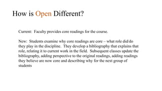 How is Open Different?
Current: Faculty provides core readings for the course.
New: Students examine why core readings are core – what role did/do
they play in the discipline. They develop a bibliography that explains that
role, relating it to current work in the field. Subsequent classes update the
bibliography, adding perspective to the original readings, adding readings
they believe are now core and describing why for the next group of
students
 