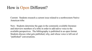 How is Open Different?
Current: Students research a current issue related to a northwestern Native
American tribe
New: Students determine the gaps in the commonly available literature
and interview members of a tribe in order to add native voice to the
available perspectives. The bibliography is published in an open format.
Students discuss what gets published, why, and whose voice is left out of
“published” conversations.
 