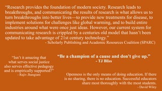 Openness is the only means of doing education. If there
is no sharing, there is no education. Successful educators
share most thoroughly with the most students.
- David Wiley
“Be a champion of a cause and don't give up.”
- TJ Bliss
“Research provides the foundation of modern society. Research leads to
breakthroughs, and communicating the results of research is what allows us to
turn breakthroughs into better lives—to provide new treatments for disease, to
implement solutions for challenges like global warming, and to build entire
industries around what were once just ideas. However, our current system for
communicating research is crippled by a centuries old model that hasn’t been
updated to take advantage of 21st century technology.”
- Scholarly Publishing and Academic Resources Coalition (SPARC)
“Isn’t it amazing that
what serves social justice
also serves effective pedagogy
and is empirically supported?”
- Rajiv Jhangiani
 