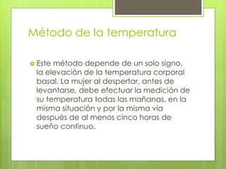  Este método depende de un solo signo,
la elevación de la temperatura corporal
basal. La mujer al despertar, antes de
levantarse, debe efectuar la medición de
su temperatura todas las mañanas, en la
misma situación y por la misma vía
después de al menos cinco horas de
sueño continuo.
Método de la temperatura
 
