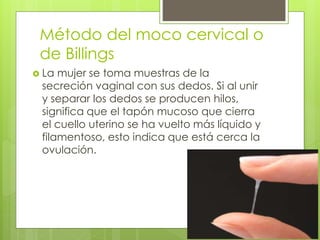 Método del moco cervical o
de Billings
 La mujer se toma muestras de la
secreción vaginal con sus dedos. Si al unir
y separar los dedos se producen hilos,
significa que el tapón mucoso que cierra
el cuello uterino se ha vuelto más líquido y
filamentoso, esto indica que está cerca la
ovulación.
 