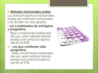  Métodos hormonales orales
Los anticonceptivos hormonales
orales son métodos temporales
y se dividen en dos grupos:
- Los combinados de estrógeno
y progestina.
- Bajo condiciones habituales
de uso, este método brinda
protección anticonceptiva
del 92 al 99%.
 - Los que contienen sólo
progestina.
- Bajo condiciones habituales
de uso, este método brinda
protección anticonceptiva
del 90 al 97%.
 