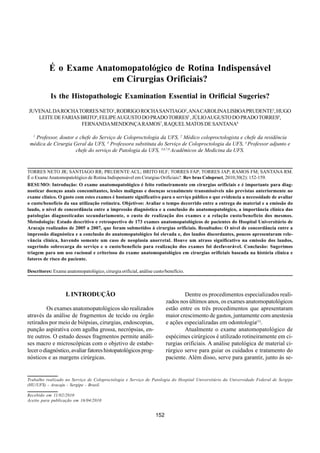 TORRES NETO, Juvenal da Rocha et al.
É o exame anatomopatológico de rotina indispensável em cirurgias orificiais?.
Rev bras. colo-proctol. [online]. 2010, vol.30, n.2, Rotina Indispensável em Cirurgias Orificiais?
   Rev bras Coloproct     É o Exame Anatomopatológico de pp. 152-159. ISSN 0101-9880.                                          Vol. 30
   Abril/Junho, 2010                                 Juvenal da Rocha Torres Neto e Cols.                                        Nº 2




              É o Exame Anatomopatológico de Rotina Indispensável
                           em Cirurgias Orificiais?
               Is the Histopathologic Examination Essential in Orificial Sugeries?
    JUVENAL DA ROCHA TORRES NETO1, RODRIGO ROCHA SANTIAGO2, ANA CAROLINA LISBOA PRUDENTE3, HUGO
       LEITE DE FARIAS BRITO4, FELIPE AUGUSTO DO PRADO TORRES5 , JÚLIO AUGUSTO DO PRADO TORRES6,
                       FERNANDA MENDONÇA RAMOS7, RAQUEL MATOS DE SANTANA8

      1
      Professor, doutor e chefe do Serviço de Coloproctologia da UFS, 2 Médico coloproctologista e chefe da residência
    médica de Cirurgia Geral da UFS, 3 Professora substituta do Serviço de Coloproctologia da UFS, 4 Professor adjunto e
                        chefe do serviço de Patologia da UFS, 5,6,7,8 Acadêmicos de Medicina da UFS.


   TORRES NETO JR; SANTIAGO RR; PRUDENTE ACL; BRITO HLF; TORRES FAP; TORRES JAP; RAMOS FM; SANTANA RM.
   É o Exame Anatomopatológico de Rotina Indispensável em Cirurgias Orificiais?. Rev bras Coloproct, 2010;30(2): 152-159.
   RESUMO: Introdução: O exame anatomopatológico é feito rotineiramente em cirurgias orificiais e é importante para diag-
   nosticar doenças anais concomitantes, lesões malignas e doenças sexualmente transmissíveis não previstas anteriormente no
   exame clínico. O gasto com estes exames é bastante significativo para o serviço público o que evidencia a necessidade de avaliar
   o custo/benefício da sua utilização rotineira. Objetivos: Avaliar o tempo decorrido entre a entrega do material e a emissão do
   laudo, o nível de concordância entre a impressão diagnóstica e a conclusão do anatomopatológico, a importância clínica das
   patologias diagnosticadas secundariamente, o custo de realização dos exames e a relação custo/benefício dos mesmos.
   Metodologia: Estudo descritivo e retrospectivo de 173 exames anatomopatológicos de pacientes do Hospital Universitário de
   Aracaju realizados de 2005 a 2007, que foram submetidos à cirurgias orificiais. Resultados: O nível de concordância entre a
   impressão diagnóstica e a conclusão do anatomopatológico foi elevada e, dos laudos discordantes, poucos apresentaram rele-
   vância clínica, havendo somente um caso de neoplasia anorretal. Houve um atraso significativo na emissão dos laudos,
   sugerindo sobrecarga do serviço e o custo/benefício para realização dos exames foi desfavorável. Conclusão: Sugerimos
   triagem para um uso racional e criterioso do exame anatomopatológico em cirurgias orificiais baseada na história clínica e
   fatores de risco do paciente.

   Descritores: Exame anatomopatológico, cirurgia orificial, análise custo/benefício.



                       I. INTRODUÇÃO                                                Dentre os procedimentos especializados reali-
                                                                            zados nos últimos anos, os exames anatomopatológicos
            Os exames anatomopatológicos são realizados                     estão entre os três procedimentos que apresentaram
   através da análise de fragmentos de tecido ou órgão                      maior crescimento de gastos, juntamente com anestesia
   retirados por meio de biópsias, cirurgias, endoscopias,                  e ações especializadas em odontologia(1).
   punção aspirativa com agulha grossa, necrópsias, en-                             Atualmente o exame anatomopatológico de
   tre outros. O estudo desses fragmentos permite análi-                    espécimes cirúrgicos é utilizado rotineiramente em ci-
   ses macro e microscópicas com o objetivo de estabe-                      rurgias orificiais. A análise patológica de material ci-
   lecer o diagnóstico, avaliar fatores histopatológicos prog-              rúrgico serve para guiar os cuidados e tratamento do
   nósticos e as margens cirúrgicas.                                        paciente. Além disso, serve para garantir, junto às se-


   Trabalho realizado no Serviço de Coloproctologia e Serviço de Patologia do Hospital Universitário da Universidade Federal de Sergipe
   (HU/UFS) - Aracaju - Sergipe - Brasil.

   Recebido em 11/02/2010
   Aceito para publicação em 16/04/2010


                                                                      152
 