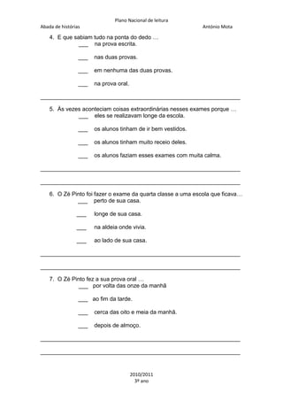 Plano Nacional de leitura
Abada de histórias

António Mota

4. E que sabiam tudo na ponta do dedo …
___ na prova escrita.
___

nas duas provas.

___

em nenhuma das duas provas.

___

na prova oral.

_______________________________________________________________
5. Às vezes aconteciam coisas extraordinárias nesses exames porque …
___ eles se realizavam longe da escola.
___

os alunos tinham de ir bem vestidos.

___

os alunos tinham muito receio deles.

___

os alunos faziam esses exames com muita calma.

_______________________________________________________________
_______________________________________________________________
6. O Zé Pinto foi fazer o exame da quarta classe a uma escola que ficava…
___ perto de sua casa.
___

longe de sua casa.

___

na aldeia onde vivia.

___

ao lado de sua casa.

_______________________________________________________________
_______________________________________________________________
7. O Zé Pinto fez a sua prova oral …
___ por volta das onze da manhã
___ ao fim da tarde.
___

cerca das oito e meia da manhã.

___

depois de almoço.

_______________________________________________________________
_______________________________________________________________

2010/2011
3º ano

 