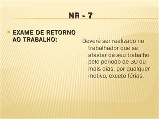 NR - 7 EXAME DE RETORNO AO TRABALHO: Deverá ser realizado no trabalhador que se afastar de seu trabalho pelo período de 30 ou mais dias, por qualquer motivo, exceto férias. 