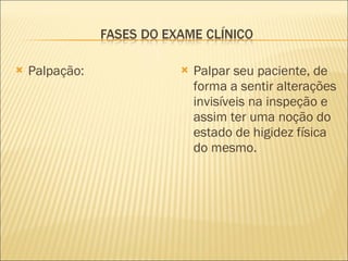 Palpação: Palpar seu paciente, de forma a sentir alterações invisíveis na inspeção e assim ter uma noção do estado de higidez física do mesmo. 