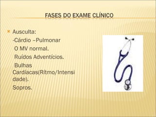 Ausculta: -Cárdio –Pulmonar O MV normal. Ruídos Adventícios. Bulhas Cardíacas(Rítmo/Intensidade). Sopros. 
