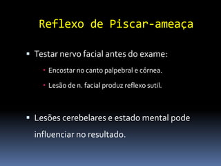Reflexo de Piscar-ameaça

 Testar nervo facial antes do exame:
     Encostar no canto palpebral e córnea.

     Lesão de n. facial produz reflexo sutil.



 Lesões cerebelares e estado mental pode
  influenciar no resultado.
 
