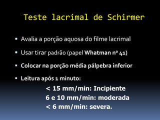 Teste lacrimal de Schirmer

 Avalia a porção aquosa do filme lacrimal

 Usar tirar padrão (papel Whatman n0 41)

 Colocar na porção média pálpebra inferior

 Leitura após 1 minuto:
           < 15 mm/min: Incipiente
           6 e 10 mm/min: moderada
           < 6 mm/min: severa.
 