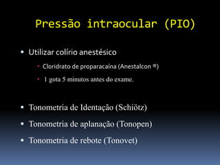 Pressão intraocular (PIO)

 Utilizar colírio anestésico
      Cloridrato de proparacaína (Anestalcon ®)
      1 gota 5 minutos antes do exame.



 Tonometria de Identação (Schiötz)

 Tonometria de aplanação (Tonopen)

 Tonometria de rebote (Tonovet)
 