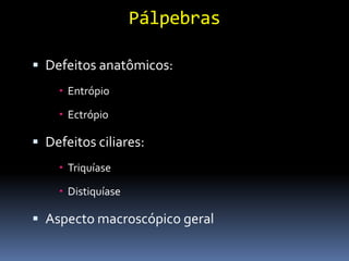 Pálpebras

 Defeitos anatômicos:
     Entrópio

     Ectrópio

 Defeitos ciliares:
     Triquíase

     Distiquíase

 Aspecto macroscópico geral
 