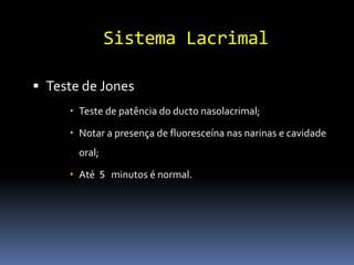 Sistema Lacrimal

 Teste de Jones
      Teste de patência do ducto nasolacrimal;

      Notar a presença de fluoresceína nas narinas e cavidade
       oral;

      Até 5 minutos é normal.
 