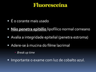 Fluoresceína

 É o corante mais usado

 Não penetra epitélio lipofílico normal corneano

 Avalia a integridade epitelial (penetra estroma)

 Adere-se à mucina do filme lacrimal
     Break up time

 Importante o exame com luz de cobalto azul.
 