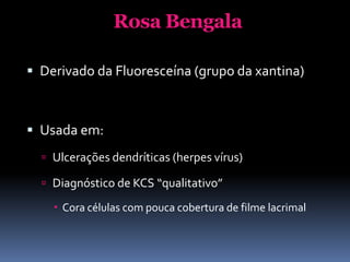 Rosa Bengala

 Derivado da Fluoresceína (grupo da xantina)



 Usada em:
   Ulcerações dendríticas (herpes vírus)

   Diagnóstico de KCS “qualitativo”

     Cora células com pouca cobertura de filme lacrimal
 