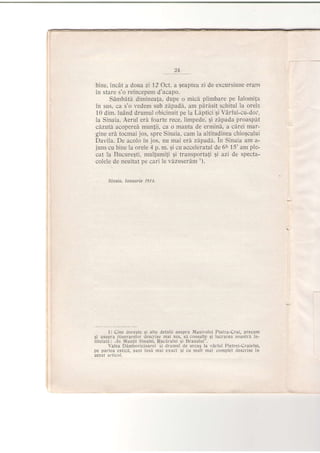 24
bine, incdt a dota zi 12 Oct. a geaptea zi de excursiune eram
in stare s'o reincepem d'acapo.
SAmbdtd diminea{a, dupe o micd plimbare pe Ia{omita
in sus, 'ca s'o vedem sub zipadS, am p[r[sit schitul tra orele
10 dim. luAnd drumul obicinuit pe la Ldptici Si Vdrful-cu-dor,
la Sinaia. Aerul eri foarte rece, limpede, Ei zdpad,a proaspit
cd.zutd. acopered,mun{ii, ca o manta de ermini, a ,cdrei mar-
gine era tocmai jos, spre Sinaia, cam La altitudinea chiogcului
Davila. De acolo in jos, nu mai erd zdpadd. In Sinaia am a-
juns cu bine la orele 4 p. rn. Si
,cu aoceLeratul de 6tt l5' am ple-
cat Ia Bucure$ti, multrumili Si transportali $i azi de specta-
colele. de neuitat pe cari le vlzuserdm ').
Sifiqia, Ianua e 1914.
1) Cine doreste si alte detalii asupra Masivului Piatra-Crai, precum
gi asupra itinerarelor descrise mai sus, si consultg si lucrarea noastrd i1l-
titulati: "ln l4.untii Sinaiei, Rucirului si Branului'.
Valea Dambovicioarei $i drumul de urcug la varful Pietrei-Craiului,
pe partea estici, sunt inse mai exact si cu mult mai complet descrise in
acest articol.
 