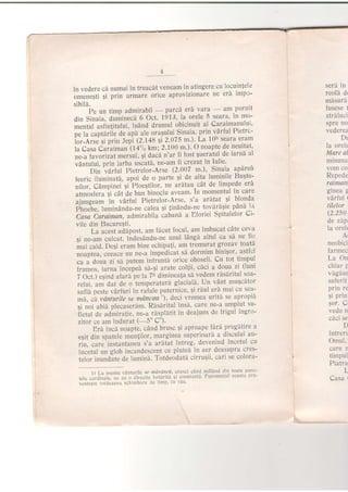 in vedere ch numai in treacdt veneam in atingere cu locuin{ele
omenegti gi prin urmare orice aprovizionare ne erl impo-
sibil6.
Pe un timp admirabil
-
parc:r erd vara
-
am^pornit
din Sinaia, duminec[ 6 Oct. 1913, la orele 5 seara' ln mo-
r."i"i "iii"iitului,
ludnd drumul obicinuit al Carai;manului'
oe ta captariie de apd ale oragului Sinaia, prin vdrful Pietrs-
ior-Arse si prin Jepi (2.148 si 2'075 m')' La IUn seara eram
i"'C"u
-i"t'rit
an'(14'1, km; 2' 100 m')' O noapte de neuitat'
*-u luuotirut mersul, 9i dacd n'ar fi iost gueratul.de iarnb al
taniuf"i, prin iarba uscat[, ne-am fi crezut in Iulie'
'-"'bl;'uaiiri pi"tt.ror-Arse (2'007 m'), Sinaia apdrei
ieerlc iluminatd, apoi de o parte 5i de atta lumirile Bugte-
"fi"t,
Ca.pi".i'si'Ploestiloi, ne ardtau"cdt de limPede eti
atmosf era 9i
"at
d" bun binoclu aveam' In momentul in care
;i;;;;il ln vdrful Pietrelor-Arse' s'a aralat .ei
blonda
Fri".G i,r.inandu-ne calea 5i lindndu-ne tovrra$ie, pani l1
Citi-ioiiii'ou admirabila caband a Eioriei Spitalelor Ci-
vile din Bucureqti.
La acest adipost, am fhcut focul, am imibucat'cdle ceva
Si n"-um 'culcat, indesAndu-ne unul ldngi altul ca si ne fie
ili ;id. DeEi erarn bine echipa{i, am tremu.rat- gr ozav toat
noup1.u, .".u.. nu ne-a impedicat sh dormim binisor',astfol
;;;;;;;i;; putem infrunt?r orice oboseli' Cu tot iirnpul
i**o., lutnu iniepei sh-;i arate col{ii, c5'ci a doua.zi. (luni
7 il.i'.$,"d afari'pe la 7h dimineatra s[ v
-d-em
rhslritul soa-
relui. am dat de o temperatur[ glacial[' Un vAnt mugcltor
sufli peste vArfuri in rafale puternice, 9i rdul erd,mai cu sea-
ii ,a rarturtte se mdncau') , de'ci vremea uritd se apropi'r
qi noi abid plecaser[m. Rdsdritul insi, care ne-a umplut su-
il.trl d. admiratie, ne-a rdspldtit in deajuns de irigul ingro-
zilor ce am indurat (- 5o C").
Erd incd noapte, cdnd brusc 5i aproape lara pregatlre a
egit din spatele munlilor, marginea superioari.a discului au-
iiu, iur"'instuntaneu s'a ardtat intreg, devenind incetul cu
incetul un glob in'candescent ce plutei in aer deasupra cres-
i"i*1"r"4""t. de lumin5' Totdeodati cirruqii' cari se colora-
seri in
reold dr
mhsuri
fusese 1
strdluci
spre no
vederea
Dt
la orele
Mare al
minuna
vom co
Repede
f atm0nt
ginea g
vArful t
tilelor
(2.250
d.e zAp;
la orel(
'{r
neobici
farmec
La On
vagaur
suferit
prln re
Ei prin
gor. C
vede n
cdci se
D
intren
Omul.
care r
timpul
Piatra
L
Casa t
1) La munle venturile se nrii Atlci, atunci cand suiland din toatc'unc-
tefe .o,oln"i", ,ii'
"u
o airectie hotiriti $i constantl Fenomen l acesta pre-
u"it"ri" ,o,O..r' .. scl rblfe Jc l'mr' ill :'ill
 