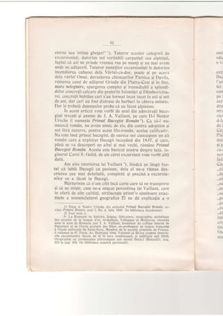12
eterne sau intingi gh"e{ari" '). Tuturor acestor categorii de
excursionigti, datordm noi veritabili carpatigti sau alpini;ti,
faptul ci azi ne prinde vremea rea pe mun{i qi nu mai avem
unde ne adiposti. Tuturor numi{ilor excursioni$ti 1e datordm
incendierea cabanei dela Vdrful-cu-dor, poate gi pe aceel
dela vdrful Omul, devastarea chioscurilor Furnica gi Davila,
ruinarea casei de addpost Grindu din Piatra-Crai gi in fine,
mare nelegiuire, spargerea complet gi iremediabil a splendi-
delor concre{ii calcare din peSterile Ialomi{ei qi DAmbovicioa-
rei, concretii bdtrdne cari s'au format incet incet in mii si mii
de ani, dar cari au fost ciistruse de barbari in cdteva minute.
Dar l^e trebuii durnnealor probe cd au fdcut alpinism.
In acest articol vom vorbi de unul din adevdra{ii buce-
giSti trecuti.$i anume de J. A. Vaillant, pe care D,l Nestor
Ureche il numegte Primul Bucegist RomAn'). Ca sd-l nu-
measci rom6n, nu avem nimic de zis, din contra adoptAm ii
noi fdrd rezerve, pentru acest filo-romAn, acela5 calificativ.
Nu este insd primul bucegist, de oarece noi cunoaqtem un alt
roman care a explorat Bucegii incepdnd din 1837, qi care,
pdnd se va descoperi un altul gi mai vechi, rdmAne Primul
Bucegist omdn. Acesta este bunicul nostru despre tatd, in-
ginerul Carol S. Golld, de ale clrei excursiuni vom vorbi alti
datd.
Am ales istorisirea lui Vaillant'), fiindcd pe ldngi fap-
tul cd iubii Bucegii cu pasiune, dela el ne-a rdmas des-
crierea cea mai detaliat5, completi gi precisl a excursiu-
nilor ce a fhcut in Bucegi.
Mlrturisim ci n'am citit incd carte care si ne transporte
6i sd ne mi5te, cum ne-a milcat povestirea lui Vaillant, oare
in afard de alte calitdji, strdlucegte printr'o uimitoare exac-
titate a nomenclaturei geografice El ne dh explica{ia a o
1) Dupe d. Nestor Ureche din articojul Primttl Bttcegist RomAn, re-
vista Printre llotdre. an:]l I, No. 4, Iulie 1908. (ln biblioteca rAcademiei).
2) Vezi nota 1-
3i ;l-a Romanie or histoire, langue, litt6rature, orographie, statistrque
des peuples de la langue d'or, ,{rdialiens, Vallaques et Moldaves, r€sumes
sous le nom de Romans, par J. .A. Vaillant, fondateur du colldge interne de
Bucuresci et de l'6cole gratuite des filles; ex-proiesseur de langue frangalse
a l'6cole nationale de Saint-Sava, Membre de la soci6t€ orientale de France-
3 volumes in 80. Paris, Ar. Bertrand 1844. Volumul al III-lea contine descrie-
rile excursiunilor iicute de el in tara romeneasci, $i publicate sub titlul:
Orographie ou promenades pittoresques aux monts Euceci (tsutcedji), pag.
223 la pag 334. (ln biblioteca noastrd personali).
mul
oda
oYi
ertr
Buc
I'an
iel:
nun
pel
zaf
dru
str z
strz
d-lr
dei
cat
Par
mu.
si p
cu-
nos
ialr
Car
..de
..uI
..su
.. n(
..pr
..pr
,. s
^l
intt
' crl(
trlti
On
sea
i
I
L
 