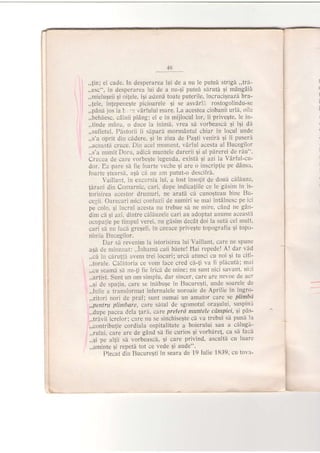 4ti
,,jin; el cade. in desperarea lui de a nu le puteA strigd,,trd-
,,esc", in desperarea lui de a nu-9i puted slrutd 9i mAngdii
,.mielugeii gi oilele, iqi adund toate puterile, incrucigeazi bra-
,,!ele, inlepeneqte picioarele Si se asvarl:l rostogolindu-se
,,pdn5 jos la L ':. vArfului mare. I-a acestea ciobanii url[, oile
,,behIesc, cAinii piAng; el e in mijlocul lor, ii privegte, le in-
,,tinde mAna, o duce la inimh, vrea sd vorbeascd li ili di
,,sufletul. Pb.storii ii sipard mormAntul chiar in locul unde
.,s'a oprit din c[dere, qi in ziua de Paqti venird 9i ii puseri
,,aceaste cruce. Din acel moment, vArful acesta al Bucegilor
,,s'a numit Doru, adic[ muntele durerii qi al p[rerei de r5u".
Crucea de care vorbegte legenda, existl 9i azi la Vdrful-cu-
dor. Ea pare si fie foarte veche gi are o inscrip{ie pe ddnsa,
foarte gtearsi, aqi ci nu am putut-o descifrA'
Vaillant, in excrirsia lui, a iost inso{it de douii cilduze'
Jirani din Comarnic, cari, dupe indica{iile ce le gisim in is-
torisirea acestor drumuri, ne aratd cd cunogteau bine Bu-
cegii. Oalecari mici coniuzii de numiri se mai intdlnesc pe ici
pe colo, 9i iucrul acesta nu trebue s[ ne mjre, cAnd ne gdn-
dim cI si azi
" dintre cdlh:uzele cari au adoptat anume aceasta
ocupatie pe timpul verei, nu gisim decAt doi la sutit cel mult,
cari s[ nu taci gregeli, in ceeace privegte topografia Ei topo-
nimia Bu.cegilor.
Dar si revenim la istorisirea lui Vaillant, care ne spune
asA de rninuiiat: ,,lntramd caii bdete! llai repedel A! dar vid
,,cI in cirutiS, avem trei locuri; urcd atunci cu noi 5i tu citi-
,,torule. OilStoria ce vom face cred ci-!i va fi plicut6; mai
.,,cu seami si nu-ti fie fricd de mine; nu sunt nici savant, ni:i
,,artist. Sunt un om simplu, dar sincer, care are nevoe de aer
,,gi de spaliu, care se inibu$e in Bucureqti, unde soarele de
,,lulie a. transformat infernalele noroaie de Aprilie in ingro-
,,zitori nori de praf : sunt numai un amator care se plimbri
,,pentru ptimbare, care sdtul de sgomotul orasului' suspin;t
,,dupe pacea dela lari, care preterd muntele ctrnpiei' Ei pd's-
,,trlvii icrelor; care nu se sinchiseqte cd va trebui sd pund la
,,contribu{ie cordiala ospitalitate a boierului sau a cllugi-
,,rului, care are de gAnd s[ fie curios si vorbdrel, ca si facl
,,qi pe al{ii sd vorbeasci, qi care privind, ascultd cu luare
,,aminte gi repetl tot ce vede Ei aude".
Plecat din BucureSti in seara de 19 Iulie 1839, cu tova-
I
(
l
i
I
L
 