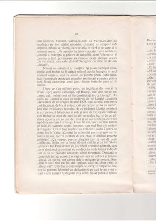 cunr numeste Vaillant, VArful-cu-dor. I-a Vdrful-cu-dor au
c'scaladat pe jos, varful muntelui, cdutdnd un adipost sub
ciuperca uriaEd de piatrd, care se afli in vArf gi pe care el o
numegte nrasn. ,,Ne agezdm la umbra acestei vaste umbrele,
,,pentru a indreptiL o privire de mAndrie citre VdnturiStr ;i
,,pentru a ldsd privirea-mi sd alunece peste imensul ocean
,,de verdeaJh, care este platoul Bucegilor cu miile lui de on-
,,dulatii".
Numai un entusiast al mun{ilor igi poate inchipui emo-
!iunile cari trebue sh fi agitat sufletul acelui bucegist in acel
moment suprem, mai cu seamh cd pentru prima oard incA-
lecd frumoasele creste ale muntilor romane$ti 9i pentru pritna
oarl ficed cuno$tinta unui {inut, dintre toate de pace qi de
Iumini.
Dupe ce s'au odjhnit pu{in, au incdlecat din nou 9i la
drum ,,spre mun{ii Ialomifei, alJi Btrcegi, cari deqi nu se nu-
,,mesc agd, trebue insii sd fie consideraji tot ca Bucegi". Au
ajuns pe Liptici gi apoi in phdurea de pe Ldptici ,,cumplit
,.devastati de un uragan in anul 1828, a$a c5 solul este peste
,,tot incurcat de braz,i uria5i, cari putrezesc acolo cu miile".
Iatd deci expliuarea iaptului, de ce pddurea Llptici presintif
gi azi, pe toati intinderea ei sute qi sute de .utregaiuri uriase,
cari trebue si zacl de zeci de ani pe acelaq troc, 5i de ce pd-
durea aceasta ar. up fer de ruini qi de devastare pe cari niei
o pidure nu-l are il Bucegi. Dupe 80 ani, poate au mai rdmas
pe solul ei, s'mnele acelui fenomen, sau mai bine zis meteor
distrugitor. Brazii bine inleles s'au reficr;t. La ora 7 seara au
ajuns jos in Valea Iai,-,mijei la un bordei pustiu 9i apoi pe Ia-
lorni!a in sus, in trei sferturi de ori erau in defileul peEtert'i
lalomitei.,,Ca respect pentru cdlug[rii cari ne vor di ospi-
,,taliiatea, l[s5m jos la baza stAncei caii in grija lui Stoica
,,5i noi cu Ion Puiu urcim pe jos, micul drumule{ pietruit' care
,,prin douizeci de cotituri ne conduce la o platformb. ridicati
.,cu 30 la 40 picioare deasupra albiei torentului. Deodath se
,,deschide in fata noastrh o v[gdunI agA de addncd Ei intune-
.,coasd, ch nu mA pot abline dela o miScare de oroare. Sun-
,,tem in iad! zisei eu: ba, mi ingelam, cdci eri chiar raiul crt
,,sfin{ii s[i". Cdtri din excursionigtii ce merg in timpurile noa-
stre la pegtera lalomi{ei au delicateJele pe cari le-au avut a-
ceqti vechi turigti? Cilugirii dela schit, ne-ar putei-o spune.
Din de:
gura pl
..(
.,cu: bi
,,presia
..la chi
,, a flai i
..1ilor:
..El im
..-15 an
..ceput
..sila".
garilor
de asr,
1 E.l9 ).
tersin
..ce in
..dul :t
..ape a
..iese i
nea- t
cerea r
torii rr
trunde
bal. St
c rez uL
Ialom:
se aili
lei s!:
..catr )r
u$urin'
..ma d
.,dent.
..muri
..inirii
..din ir
l
schilul :
I
L
 