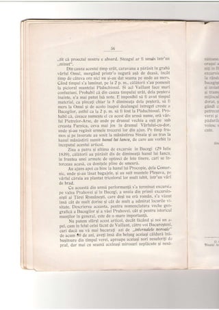 5ti
,,tit ci proectul nostru e absurd. Steagul ar fi smu,ls intr'un
,,minut",
Din cauza acestui timp urat, caravana a perdsit in grabd
vdrful Omul, mergAnd printr'o negurd aqd de deasi, incit
timp de cdteva ore nici nu gi-au dat seama pe unde au mers'
CAnd timpul s'a luminat, pe la 2 p. m., cdlitorii s'au pomenit
la piciorul muntelui Piduchiosul. $i aci Vaillant face mari
confuziuni. Probabil cd. din cauza timpului urdt, dela pegtet'rL
inainte, n'a mai putut lui note. E imposibil s[ fi avut timpLtl
material, ca plecaji chiar la 5 dimineala dela peqteri, si fi
mers la Omul si de acolo inapoi dealungul intregei creste a
Bucegilor, astfel ca la ? p. m. sd fi fost la Pdduchiosul. Pro-
babil ci. ceeace numeste el cu acest din urmd nume, eri vAr-
ful Pietrelor-Arse, de unde pe drumul vechiu a egit pe sub
creasta Furnica, ,ceva mai jos in drumul VArfului-cu-dor'
unde gi-au regdsit urmele trecerei lor din ajun. Pe timp frtt-
mos 5i pe inserate au sosit la mdndstirea Sinaia Ei au tras la
hanul mdnlstirii numtt hanul lui lancu, de care am vorbit la
inceputul acestui articol.
Ziua a patra 9i ultima de excursie in Bucegi (29 Iulie
1839), c[litorii au pirdsit dis de dimineali hanul lui Iancu'
in iruntea unei armate de optzeci de fete tinere, cari se in-
torceau acasi, cu doniJele pline de smeurA.
Au ajuns apoi cu bine la hanul lui Procopie, dela Comar-
nic, unde 9i-du ldsat bagajele, Si au suit muntele Pleguva, pc
vaiful cAruia au plantat tricolorul lor mult iubit' intr'un vAri
de brad.
Cu aceast[ din urmi performanJd s'a terminat excursla
pe valea Prahovei gi ln Bucegi, a unuia din primii excursio-
niEti ai Tarei Romdne$ti, care degi nu erdr romAn. s'a .viizut
insA cat de mult dorise 9i cdt de mult a admirat locurile vi-
sitate. Descrierea aceasta, pentru nomenclatura veche geo-
grafich a Bucegilor 9i a vdei Prahovei, cdt 5i pentru istoricul
munjilor in general, este de o mare importan{d'
Nu putem sfdr5i acest articol, decAt iScdnd qi noi un a-
pel, cam in felul celui flcut de Vaillant, citre voi BucureEteni'
cari daci nu vd mai bucura{i azi de ,,infernalele noroaie"
de acum E0 de ani' avetri inse din belgug aceiagi cdldurd ini-
bugitoare din timpul verei, aproape aceiaSi nori nesuferiti de
orai. dar mai cu seamd aceleagi mirosuri nepldcute 9i nesi-
:-n-::ie€.
.:.a:;{- i
-:* i- El
e r J:,-:,-:
-a:it:
l::r{:s
:.,2,t-
-r: t:iSi
mrj.r-cl,
dorat. s
gindi:
petreJul
lerz: s:
padu:--:
-iirl
I
Siraie: :
 