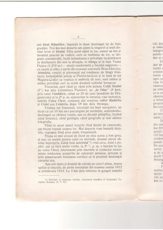mit $leul Mdndrilor, impdrJit in doud dealungul iui de linia
grani{ei. Trei km mai departe am ajuns la singurul 9i mult do-
ritul izvor a! Sleultti. Dela acest gipot in jos, numai un km 9i
deodatd punctul de vedere, care se inchisese de tot, se llr-
gegte considerabil, incdt instantaneu o priveliqte incAntdtoare
se desfdsoard din nou la dreapta, la stAnga 9i in fati' Vama
Pajura (1.219 m.)- straji neadormitd a fiscu'lui unguresc-
cu casele ei albe; o parte din $oseaua naJionald Bran-Giuvala;
Afundata, veselul 9i pitorescul sat romdnesc de ldngi fron-
tierd; formidabilul perete al Pietrei-lui-Crai gi in fund de toi
Mdgura-Codlei cu vegnica ei urnbreld de nori, sunt atdtea 5i
atdtea priveligti cari se arat[ deodatd ochiulu'i iermecat.
Trecurim apoi rAnd pe rdn'd prin poiana Coltii SIeuIui
(7'L km de{a Currndtura Fiarelor), pe ,,la Odac" (8 km),
prin satui Punddlica, cdtun cu 20 de case (pendinte de Dra-
goslavele) qi la 2h p. m. ajunserdm la intrarea vdei tectonice,
numitd. Valea Cfteel, compus[ din reunirea vdilor Ruddrita
9i lJrdei sa.u Urddrita, dupe 18 km dela Strunga.
Vremea tot irumoasd, tovardqii tot buni mergdtori, au
ficut ca cei 18 km sd-i parcurgern pe nesim{ite, semdnAndu-i
dealungul cu cAntece vesele, sau cu discuJii gtiin{ifice, ficAnd
cAnd boianicd, cAnd geologie, cAnd geografie 9i mai adesea
fotografie.
PAnh in acest punct iocurile iiind destul de cunoscute'
am trecut repede asupra 1or. Mai departe vom immulfi deta-
liile, regiunea iiind prea pu{in frequentatd.
Etapa ce mai aveam de fhcut pe ziua aceea a lost grea,
$i mai cu seamd pentru calul cu merinde, drumul pdred ab-
solut impropriu. Cdnd insi seteristul ') vrei ceva, totul e po-
sibil, asA cd {drl multd vorbd, la 2h'1" P. m. o luarim in jos
pe valea Cheei, inleresant[ prin marnele ei cretacice neoco-
miene totdeauna acoperite de catrcaruri jurasioe, precum 9i
prin nurneroasele fenomene carstice ce le prezinld. dealungul
cursului sdu.
Apa erA mare 9i drumul de ciru{I pe care-l Etiam, fusese
spilat qi rdscolit, de ploile toreniiale din toamna anluhti 7912
gi primdvara 1913. La 3 km dela intrarea in gangul numitei
1) Stlcrisl, in limbagiu turistic, inseamne membru al Societitei Tu-
ri$tilor Ronani (S. T. R.).
vdi, du1
gi valet
mdrgin:
palate s
dar 9i r
C'
dat de
inaltd c
cre{iuni
roasa:
spre ce
vine fo
rlmise
pe stan
ce le stl
rAmdtu
a infun
propiin
bovicio
L
tei min
mant. i
D
din mu
leo Str
pdrlit r
(10 km
creden
punde
De unc
turist.
gidea
decat i
Strung
P
acelaS
sarpe
rile ac
km ce
 