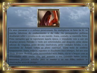 Os anos passaram e o esforço perseverante lhe multiplicou os bens da fé, na
marcha laboriosa do conhecimento e da vida. As perseguições políticas
desabaram sobre a existência do seu marido. Joana, contudo, se mantinha firme.
Pelas narrações que se reportaram àquela época, o intendente veio a cair em
desgraça perante Herodes e, ruído por enfermidades, por desgosto, pelas ideias
odiosas de vingança, pelas dívidas insolváveis, pelas vaidades feridas, o ex-
intendente de Ântipas voltou ao plano espiritual, numa noite de sombras
tempestuosas. Joana, todavia, suportou os dissabores mais amargos, fiel aos seus
ideais divinos. Premida pelas necessidades mais duras, viu-se a braços com as
dificuldades mais cruéis. Ela, que possuíra a seu comando tantas servas,
necessitou procurar trabalho para se manter e ao seu filho, embora as
observações acres de amigas.
 