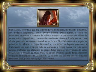 Fiel a Jesus, recordava que Ele também havia trabalhado, modelando a madeira,
em modesta carpintaria, Ele o Divino Mestre. Dessa forma, a viúva do
intendente esqueceu o conforto da nobreza material e dedicou-se aos filhos de
outras mães, ocupando-se com os mais subalternos afazeres domésticos em casa
alheia, provendo as suas necessidades e as de seu filho. Mesmo assim, seguia as
palestras do Mestre no lago Genesaré e em todos os lugares próximos a
Cafarnaum, em que o meigo Rabi se dispunha a pregar. Joana era vista entre
aquelas mulheres que atendiam às necessidades daqueles que vinham de terras
longínquas, a procura de Jesus. Mas, ela já não era mais aquela dama altamente
colocada na sociedade de Cafarnaum. A história nos mostra que os romanos
iniciaram uma grande perseguição aos cristãos.
 