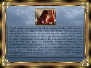 Abjura! Exclama um executor das ordens imperiais, de olhar cruel e sombrio.
Então, o açoite vibre sobre o rapaz seminu, que suplica, veemente, à mãe que
abandonasse as ideias cristãs, e exclama entre lágrimas “Repudia a Jesus, minha
mãe! Não vês que nos perdemos? Abjura, por mim, que sou teu filho!” Joana,
no entanto, resolutamente, lembrando-se dos sofrimentos de Maria de Nazaré
diante da cruz, onde Jesus foi crucificado, manteve-se irredutível, não
esmorecendo diante da dor pungente que a assolava. Após estimular o filho para
que suportasse com estoicismo os suplícios a que estava sendo submetido, o
carrasco acendeu a lenha que estava sob seus pés. Um dos verdugos, vendo a
intrepidez com que Joana enfrentava a morte, exclamou: “Esse teu Deus apenas
te ensinou a morrer?
 