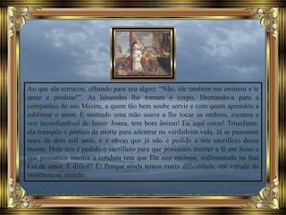 Ao que ela retrucou, olhando para seu algoz: “Não, ele também me ensinou a te
amar e perdoar!”. As labaredas lhe tomam o corpo, libertando-a para a
companhia do seu Mestre, a quem tão bem soube servir e com quem aprendeu a
sublimar o amor. E sentindo uma mão suave a lhe tocar os ombros, escutou a
voz inconfundível de Jesus: Joana, tem bom ânimo! Eu aqui estou! Triunfante,
ela transpôs o pórtico da morte para adentrar na verdadeira vida. Já se passaram
mais de dois mil anos, e é obvio que já não é pedido a nós sacrifício dessa
monta. Hoje nos é pedido o sacrifício para que possamos manter a fé em Jesus e
que possamos manter a conduta reta que Ele nos ensinou, sedimentada na Sua
Lei de amor. É difícil? É! Porque ainda temos muita dificuldade, em virtude da
violência no mundo.
 
