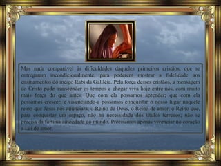 Mas nada comparável às dificuldades daqueles primeiros cristãos, que se
entregaram incondicionalmente, para poderem mostrar a fidelidade aos
ensinamentos do meigo Rabi da Galiléia. Pela força desses cristãos, a mensagem
do Cristo pode transcender os tempos e chegar viva hoje entre nós, com muito
mais força do que antes. Que com ela possamos aprender; que com ela
possamos crescer; e vivenciando-a possamos conquistar o nosso lugar naquele
reino que Jesus nos anunciara, o Reino de Deus, o Reino de amor; o Reino que,
para conquistar um espaço, não há necessidade dos títulos terrenos; não se
precisa da fortuna amoedada do mundo. Precisamos apenas vivenciar no coração
a Lei de amor.
 