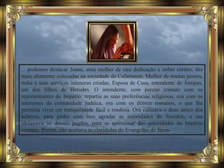 ... podemos destacar Joana, uma mulher de rara dedicação e nobre caráter, das
mais altamente colocadas na sociedade de Cafarnaum. Mulher de muitas posses,
tinha a seus serviços inúmeras criadas. Esposa de Cusa, intendente de Ântipas,
um dos filhos de Herodes. O intendente, com perene contato com os
representantes do Império, repartia as suas preferências religiosas, ora com os
interesses da comunidade judaica, ora com os deuses romanos, o que lhe
permitia viver em tranquilidade fácil e rendosa. Ora cultuava o deus único dos
hebreus, para poder com isso agradar as autoridades do Sinédrio, e ora
idolatrava os deuses pagãos, para se aproximar das autoridades do Império
romano. Porém, não aceitava as claridades do Evangelho de Jesus.
 