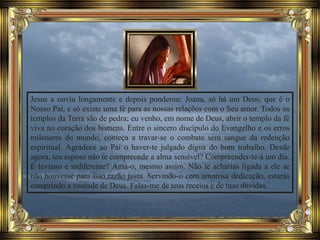 Jesus a ouviu longamente e depois ponderou: Joana, só há um Deus, que é o
Nosso Pai, e só existe uma fé para as nossas relações com o Seu amor. Todos os
templos da Terra são de pedra; eu venho, em nome de Deus, abrir o templo da fé
viva no coração dos homens. Entre o sincero discípulo do Evangelho e os erros
milenares do mundo, começa a travar-se o combate sem sangue da redenção
espiritual. Agradece ao Pai o haver-te julgado digna do bom trabalho. Desde
agora, teu esposo não te compreende a alma sensível? Compreender-te-á um dia.
É leviano e indiferente? Ama-o, mesmo assim. Não te acharias ligada a ele se
não houvesse para isso razão justa. Servindo-o com amorosa dedicação, estarás
cumprindo a vontade de Deus. Falas-me de teus receios e de tuas dúvidas.
 