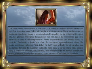 O Cristo sorriu serenamente e retrucou: - A sabedoria celeste não extermina as
paixões; transforma-as. O Pai não impõe a reforma a seus filhos; esclarece-os no
momento oportuno. Joana, o apostolado do Evangelho é o de colaboração com o
céu, nos grandes princípios da redenção. Por fim, Jesus lhe recomenda que volte
para casa e ame o seu companheiro. Joana experimentava um brando alívio no
coração. Enviando a Jesus um olhar de carinhoso agradecimento, ainda lhe
ouviu as últimas palavras: “Vai, filha! Sê fiel! Uma inflexão de tal carinho, que
ela jamais haveria de esquecer. Voltando para casa, o lar já estava mais ameno
para o convívio, embora, obviamente, não mudara nada. O marido continuava
sendo o homem irascível de sempre, com a mesma dificuldade de convívio.
 
