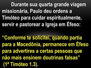Durante sua quarta grande viagem
missionária, Paulo deu ordens a
Timóteo para cuidar espiritualmente,
servir e pastorear a Igreja em Éfeso:
“Conforme te solicitei, quando partia
para a Macedônia, permanece em Éfeso
para advertires a certas pessoas que
não mais ensinem doutrinas falsas”
(1ª Timóteo 1.3).
 